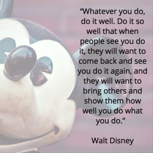 a quote from walt disney - whatever you do, do it well. do it so well that when people see you do it, they will want to come back and see you do it again, and they will want to bring others and show them how well you do what you do.